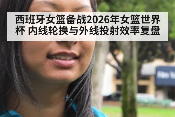 西班牙女篮备战2026年女篮世界杯 内线轮换与外线投射效率复盘